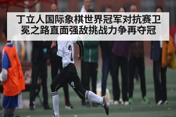 丁立人国际象棋世界冠军对抗赛卫冕之路直面强敌挑战力争再夺冠