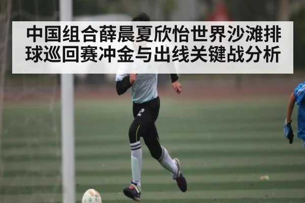 中国组合薛晨夏欣怡世界沙滩排球巡回赛冲金与出线关键战分析